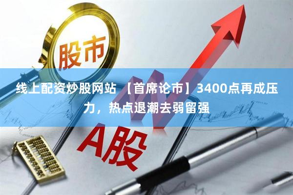 线上配资炒股网站 【首席论市】3400点再成压力，热点退潮去弱留强