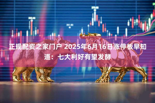 正规配资之家门户 2025年6月16日涨停板早知道：七大利好有望发酵