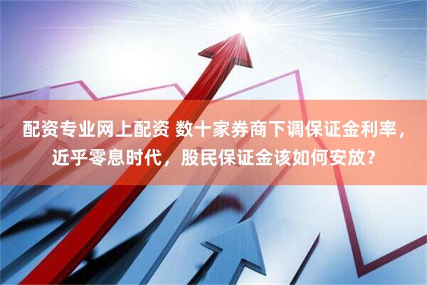 配资专业网上配资 数十家券商下调保证金利率，近乎零息时代，股民保证金该如何安放？