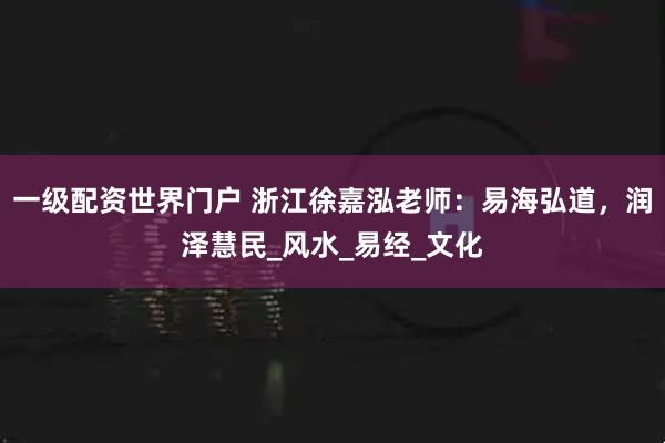 一级配资世界门户 浙江徐嘉泓老师：易海弘道，润泽慧民_风水_易经_文化