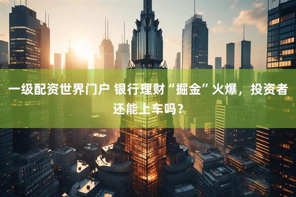 一级配资世界门户 银行理财“掘金”火爆，投资者还能上车吗？