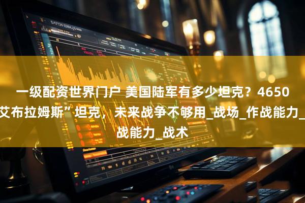 一级配资世界门户 美国陆军有多少坦克？4650辆“艾布拉姆斯”坦克，未来战争不够用_战场_作战能力_战术