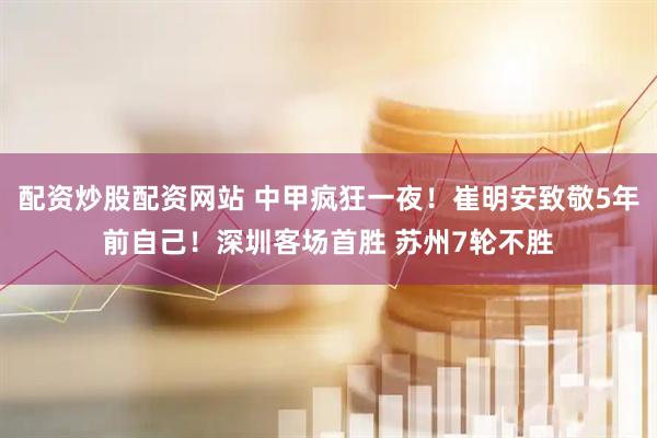 配资炒股配资网站 中甲疯狂一夜！崔明安致敬5年前自己！深圳客场首胜 苏州7轮不胜