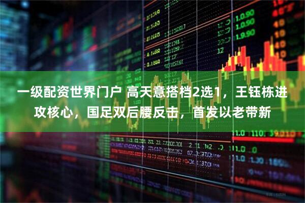 一级配资世界门户 高天意搭档2选1，王钰栋进攻核心，国足双后腰反击，首发以老带新