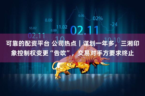 可靠的配资平台 公司热点｜谋划一年多，三湘印象控制权变更“告吹”，交易对手方要求终止