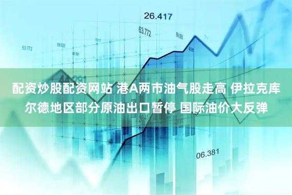 配资炒股配资网站 港A两市油气股走高 伊拉克库尔德地区部分原油出口暂停 国际油价大反弹