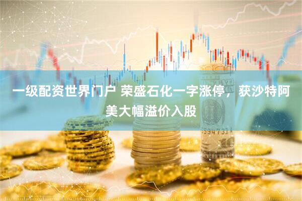 一级配资世界门户 荣盛石化一字涨停，获沙特阿美大幅溢价入股