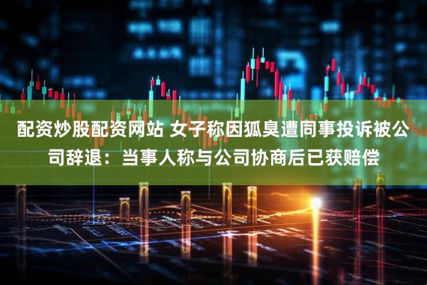 配资炒股配资网站 女子称因狐臭遭同事投诉被公司辞退：当事人称与公司协商后已获赔偿