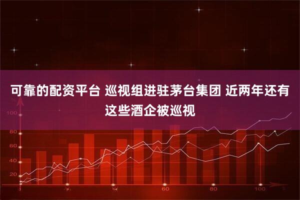 可靠的配资平台 巡视组进驻茅台集团 近两年还有这些酒企被巡视