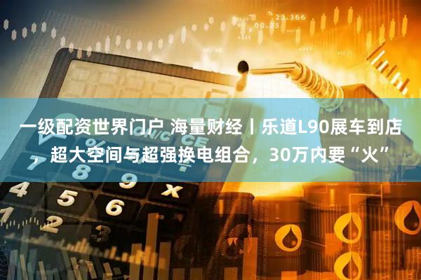 一级配资世界门户 海量财经丨乐道L90展车到店，超大空间与超强换电组合，30万内要“火”