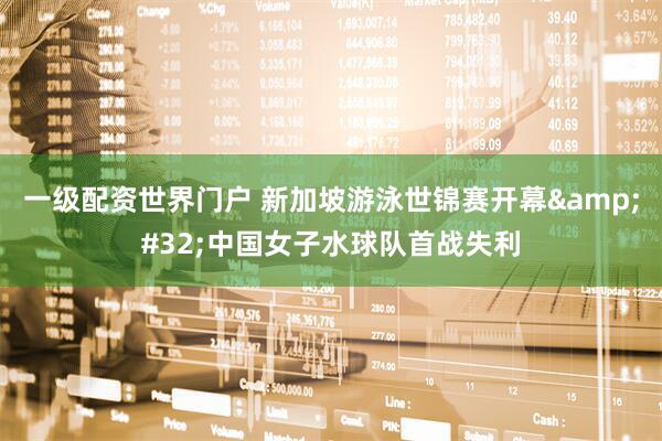 一级配资世界门户 新加坡游泳世锦赛开幕&#32;中国女子水球队首战失利