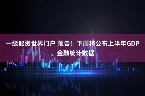 一级配资世界门户 预告！下周将公布上半年GDP、金融统计数据