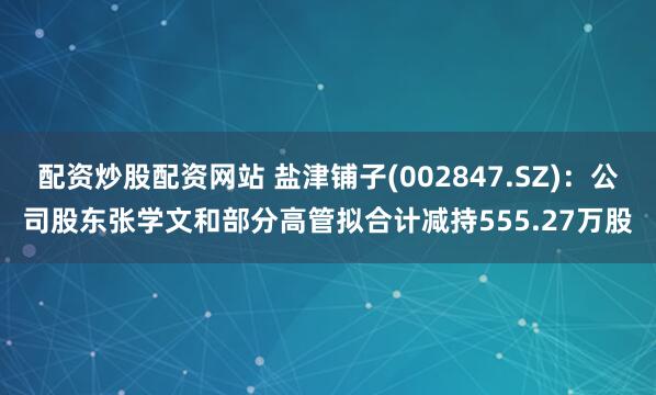 配资炒股配资网站 盐津铺子(002847.SZ)：公司股东张学文和部分高管拟合计减持555.27万股