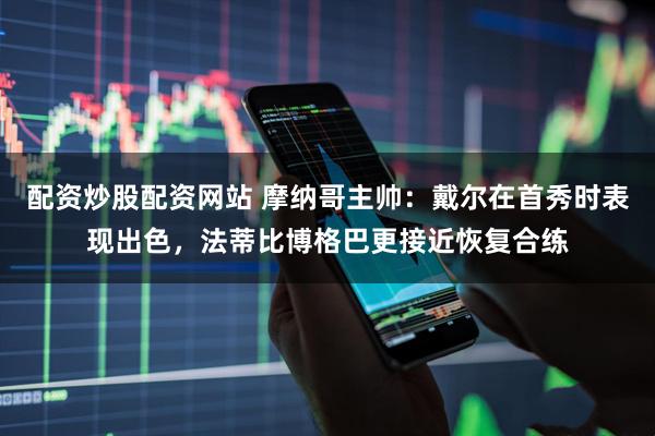 配资炒股配资网站 摩纳哥主帅：戴尔在首秀时表现出色，法蒂比博格巴更接近恢复合练