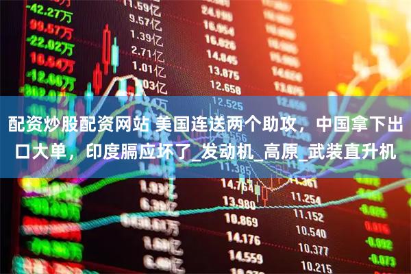 配资炒股配资网站 美国连送两个助攻，中国拿下出口大单，印度膈应坏了_发动机_高原_武装直升机