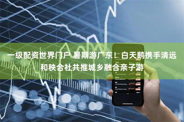 一级配资世界门户 暑期游广东！白天鹅携手清远和秧合社共推城乡融合亲子游