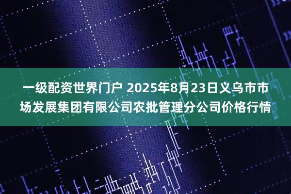一级配资世界门户 2025年8月23日义乌市市场发展集团有限公司农批管理分公司价格行情
