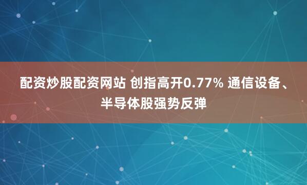 配资炒股配资网站 创指高开0.77% 通信设备、半导体股强势反弹