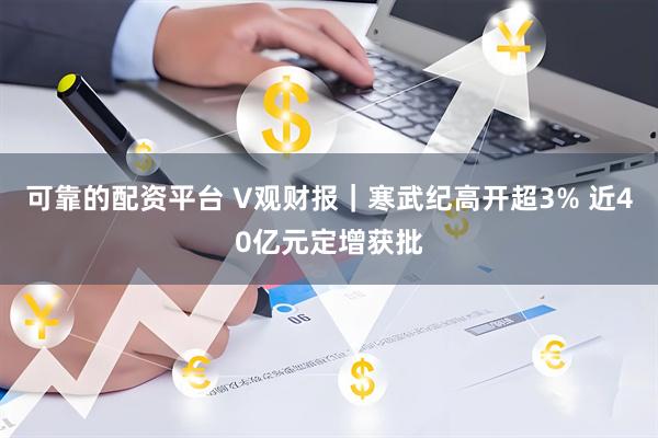 可靠的配资平台 V观财报｜寒武纪高开超3% 近40亿元定增获批