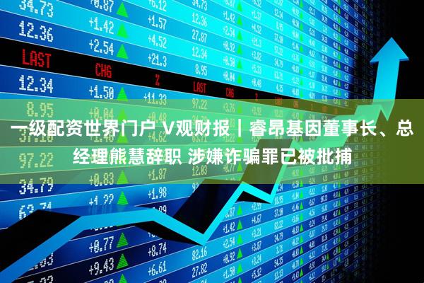 一级配资世界门户 V观财报｜睿昂基因董事长、总经理熊慧辞职 涉嫌诈骗罪已被批捕