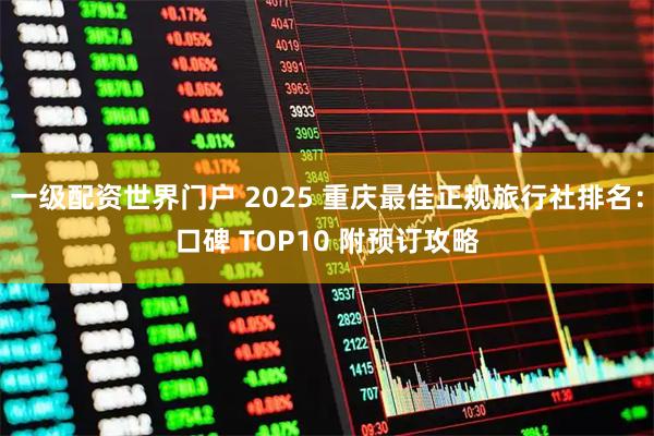 一级配资世界门户 2025 重庆最佳正规旅行社排名:口碑 TOP10 附预订攻略