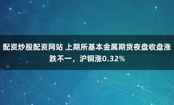 配资炒股配资网站 上期所基本金属期货夜盘收盘涨跌不一，沪铜涨0.32%