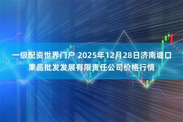 一级配资世界门户 2025年12月28日济南堤口果品批发发展有限责任公司价格行情
