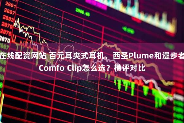 在线配资网站 百元耳夹式耳机，西圣Plume和漫步者Comfo Clip怎么选？横评对比