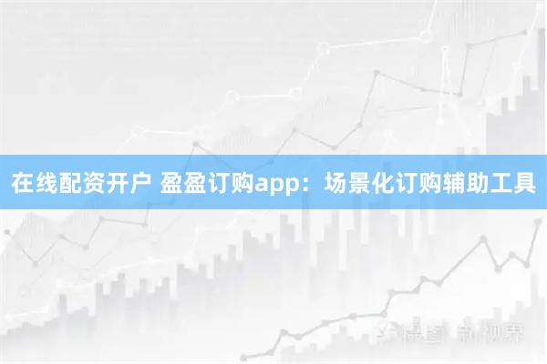 在线配资开户 盈盈订购app：场景化订购辅助工具